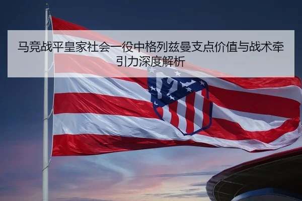 马竞战平皇家社会一役中格列兹曼支点价值与战术牵引力深度解析