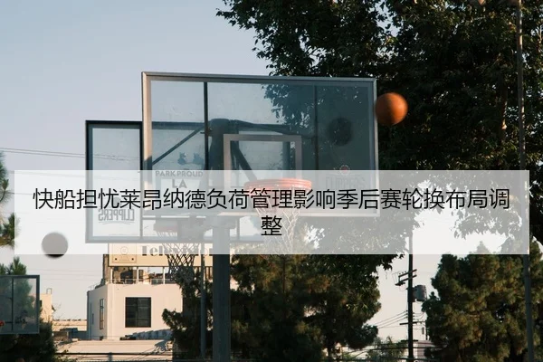 快船担忧莱昂纳德负荷管理影响季后赛轮换布局调整
